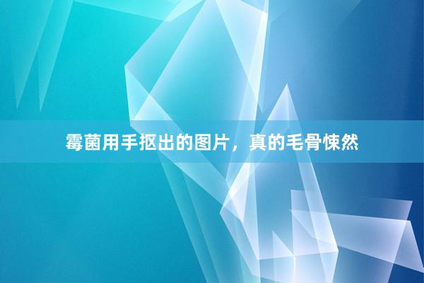 霉菌用手抠出的图片，真的毛骨悚然